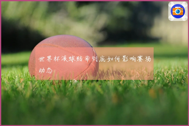 世界杯滚球赔率到底如何影响赛场动态